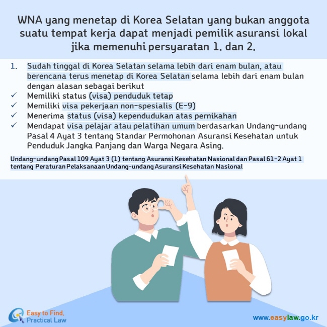 WNA yang menetap di Korea Selatan yang bukan anggota suatu tempat kerja dapat menjadi pemilik asuransi lokal jika memenuhi persyaratan 1. dan 2. Sudah tinggal di Korea Selatan selama lebih dari enam bulan, atau berencana terus menetap di Korea Selatan selama lebih dari enam bulan dengan alasan sebagai berikut Memiliki status (visa) penduduk tetap  Memiliki visa pekerjaan non-spesialis (E-9) Menerima status (visa) kependudukan atas pernikahan Mendapat visa pelajar atau pelatihan umum berdasarkan Undang-undang Pasal 4 Ayat 3 tentang Standar Permohonan Asuransi Kesehatan untuk Penduduk Jangka Panjang dan Warga Negara Asing. Undang-undang Pasal 109 Ayat 3 (1) tentang Asuransi Kesehatan Nasional dan Pasal 61-2 Ayat 1 tentang Peraturan Pelaksanaan Undang-undang Asuransi Kesehatan Nasional